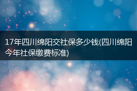 17年四川绵阳交社保多少钱(四川绵阳今年社保缴费标准)
