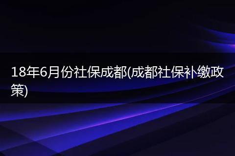 18年6月份社保成都(成都社保补缴政策)