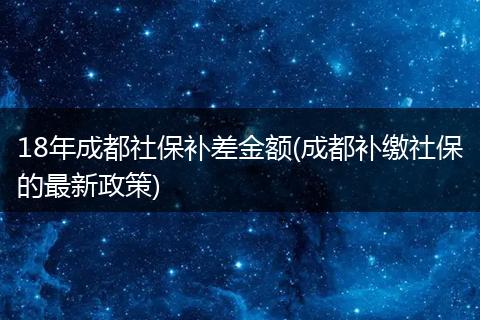 18年成都社保补差金额(成都补缴社保的最新政策)