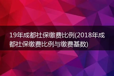 19年成都社保缴费比例(2018年成都社保缴费比例与缴费基数)