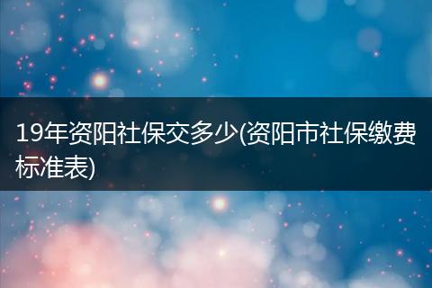 19年资阳社保交多少(资阳市社保缴费标准表)