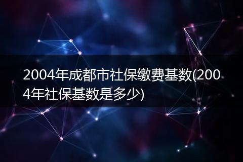 2004年成都市社保缴费基数(2004年社保基数是多少)
