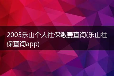 2005乐山个人社保缴费查询(乐山社保查询app)