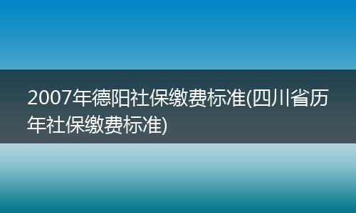 2007年德阳社保缴费标准(四川省历年社保缴费标准)