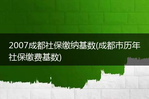 2007成都社保缴纳基数(成都市历年社保缴费基数)