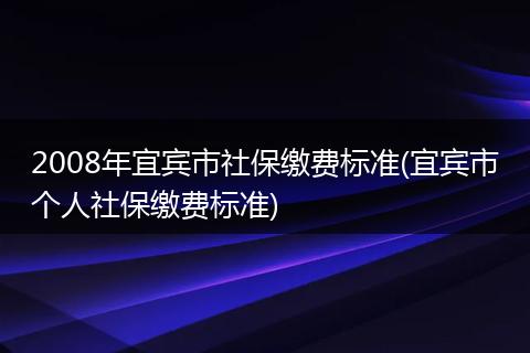 2008年宜宾市社保缴费标准(宜宾市个人社保缴费标准)