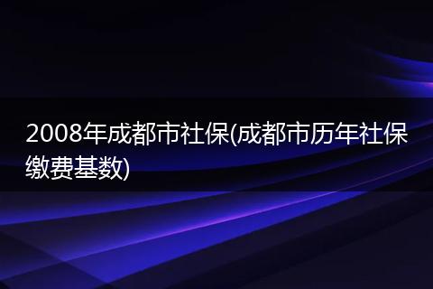 2008年成都市社保(成都市历年社保缴费基数)