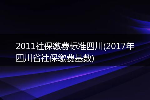 2011社保缴费标准四川(2017年四川省社保缴费基数)