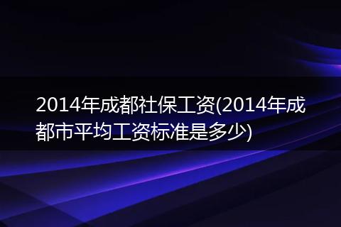 2014年成都社保工资(2014年成都市平均工资标准是多少)