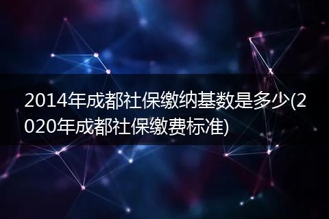 2014年成都社保缴纳基数是多少(2020年成都社保缴费标准)