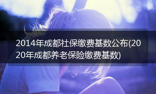 2014年成都社保缴费基数公布(2020年成都养老保险缴费基数)