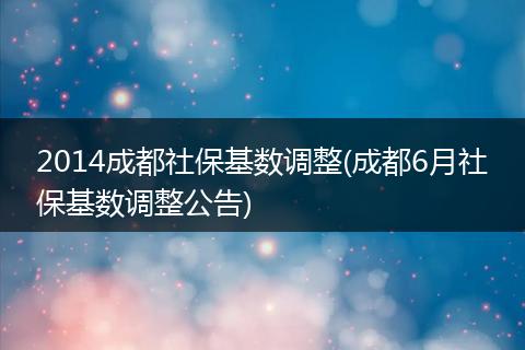 2014成都社保基数调整(成都6月社保基数调整公告)