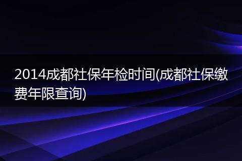 2014成都社保年检时间(成都社保缴费年限查询)