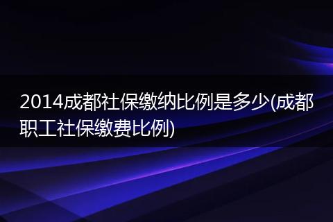 2014成都社保缴纳比例是多少(成都职工社保缴费比例)