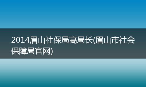 2014眉山社保局高局长(眉山市社会保障局官网)