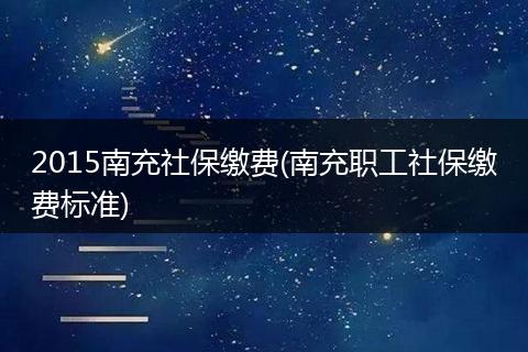 2015南充社保缴费(南充职工社保缴费标准)