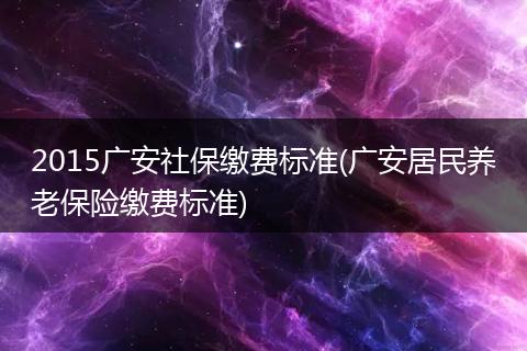 2015广安社保缴费标准(广安居民养老保险缴费标准)
