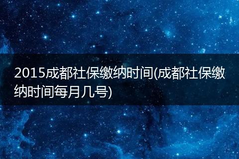 2015成都社保缴纳时间(成都社保缴纳时间每月几号)