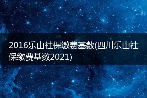 2016乐山社保缴费基数(四川乐山社保缴费基数2021)