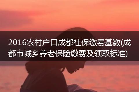 2016农村户口成都社保缴费基数(成都市城乡养老保险缴费及领取标准)