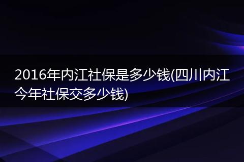 2016年内江社保是多少钱(四川内江今年社保交多少钱)