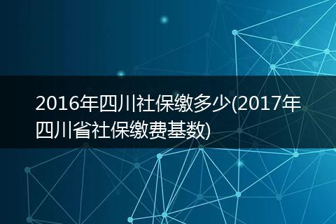 2016年四川社保缴多少(2017年四川省社保缴费基数)