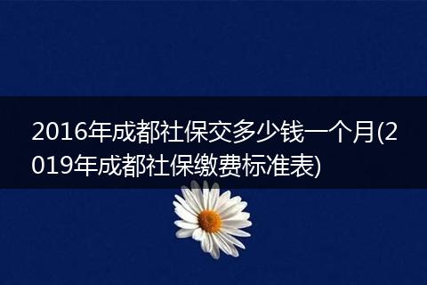 2016年成都社保交多少钱一个月(2019年成都社保缴费标准表)