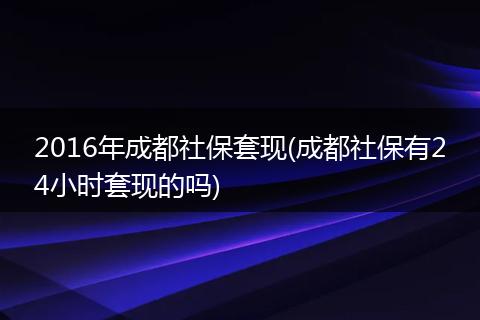 2016年成都社保套现(成都社保有24小时套现的吗)