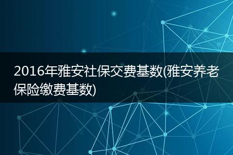 2016年雅安社保交费基数(雅安养老保险缴费基数)