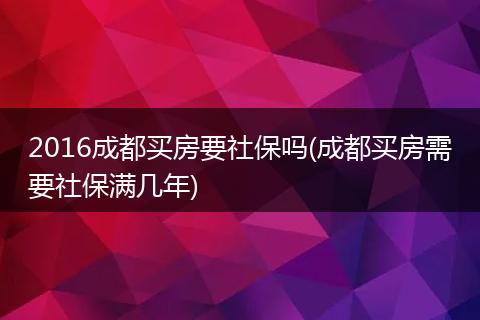 2016成都买房要社保吗(成都买房需要社保满几年)