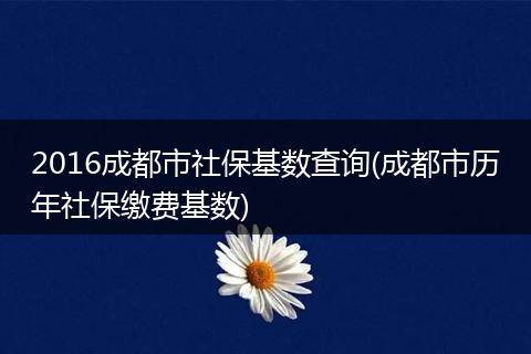 2016成都市社保基数查询(成都市历年社保缴费基数)