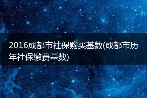2016成都市社保购买基数(成都市历年社保缴费基数)