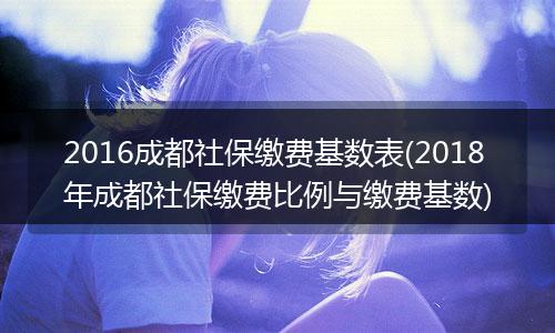 2016成都社保缴费基数表(2018年成都社保缴费比例与缴费基数)