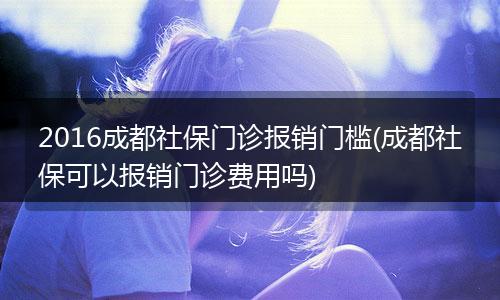2016成都社保门诊报销门槛(成都社保可以报销门诊费用吗)