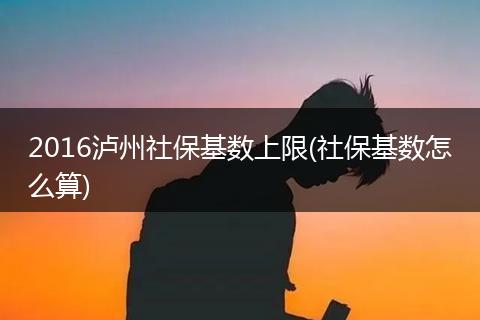 2016泸州社保基数上限(社保基数怎么算)