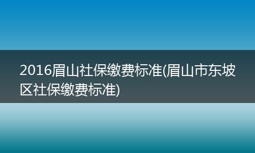 2016眉山社保缴费标准(眉山市东坡区社保缴费标准)