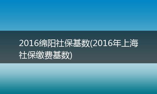 2016绵阳社保基数(2016年上海社保缴费基数)
