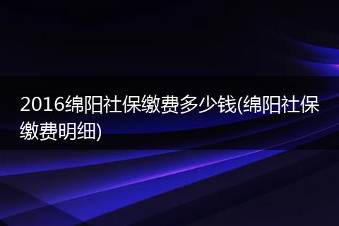 2016绵阳社保缴费多少钱(绵阳社保缴费明细)
