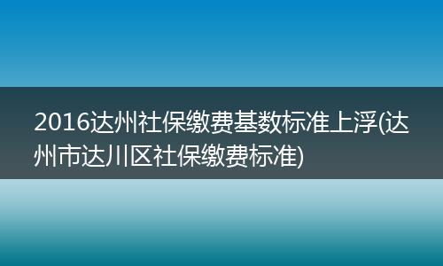 2016达州社保缴费基数标准上浮(达州市达川区社保缴费标准)