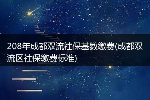 208年成都双流社保基数缴费(成都双流区社保缴费标准)