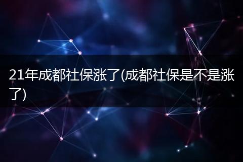 21年成都社保涨了(成都社保是不是涨了)
