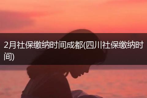 2月社保缴纳时间成都(四川社保缴纳时间)