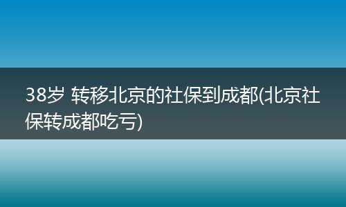38岁 转移北京的社保到成都(北京社保转成都吃亏)