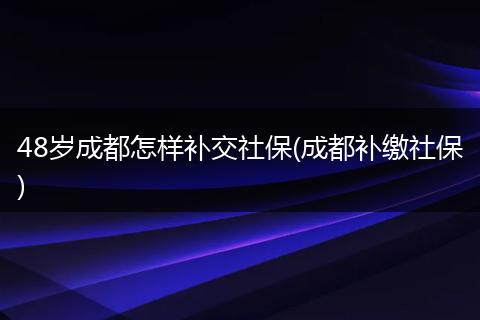 48岁成都怎样补交社保(成都补缴社保)