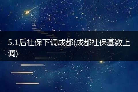 5.1后社保下调成都(成都社保基数上调)