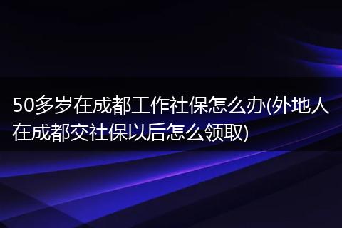 50多岁在成都工作社保怎么办(外地人在成都交社保以后怎么领取)