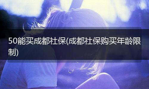50能买成都社保(成都社保购买年龄限制)