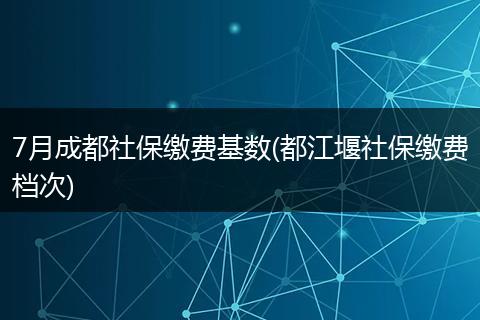 7月成都社保缴费基数(都江堰社保缴费档次)