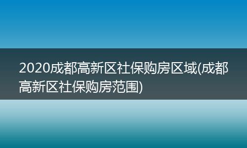 2020成都高新区社保购房区域(成都高新区社保购房范围)