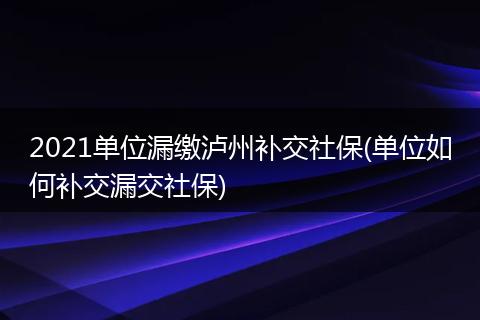 2021单位漏缴泸州补交社保(单位如何补交漏交社保)